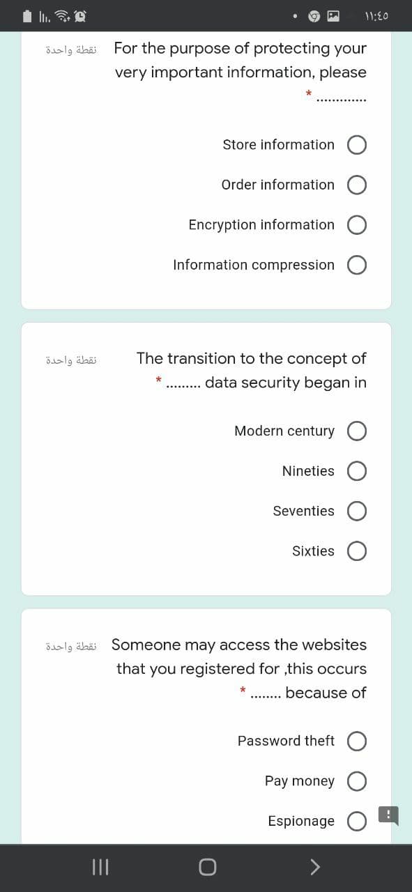 11:00
نقطة واحدة
For the purpose of protecting your
very important information, please
Store information
Order information
Encryption information
Information compression
نقطة واحدة
The transition to the concept of
data security began in
Modern century
Nineties
Seventies
Sixties
Bslg äbäi Someone may access the websites
that you registered for ,this occurs
because of
Password theft
Pay money
Espionage
II

