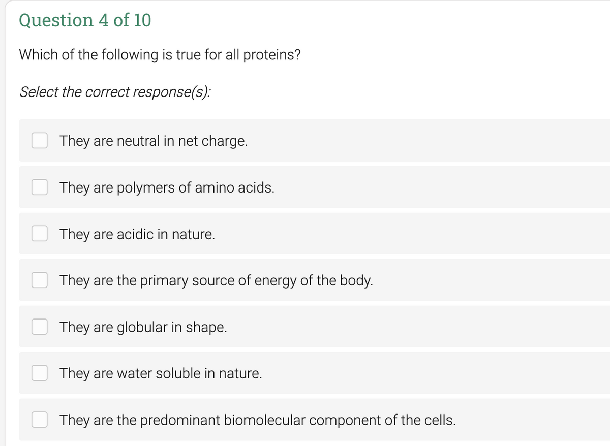 Question 4 of 10
Which of the following is true for all proteins?
Select the correct response(s):
They are neutral in net charge.
They are polymers of amino acids.
They are acidic in nature.
They are the primary source of energy of the body.
They are globular in shape.
They are water soluble in nature.
They are the predominant biomolecular component of the cells.