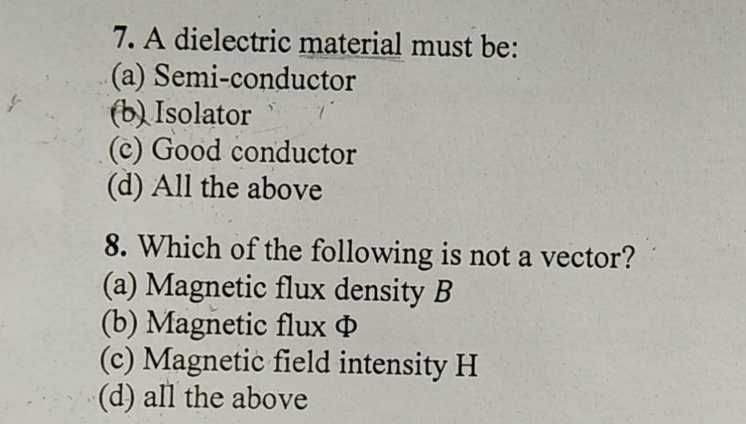 7. A dielectric material must be:
(a) Semi-conductor
(b) Isolator
(c) Good conductor
(d) All the above
8. Which of the following is not a vector?
(a) Magnetic flux density B
(b) Magnetic flux 4
(c) Magnetic field intensity H
(d) all the above
