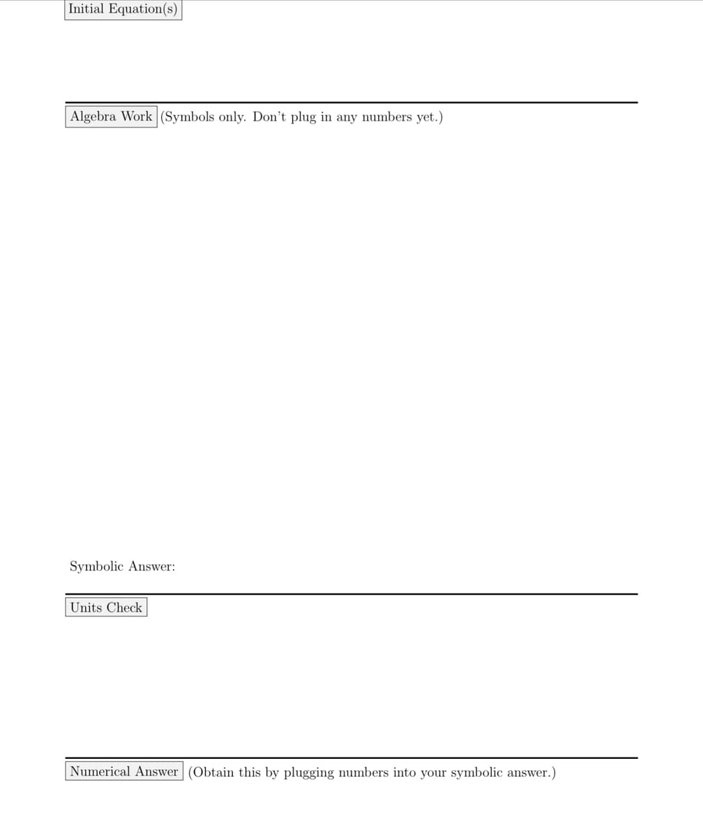 | Initial Equation(s)
| Algebra Work (Symbols only. Don't plug in any numbers yet.)
Symbolic Answer:
Units Check
Numerical Answer (Obtain this by plugging numbers into your symbolic answer.)
