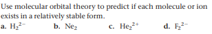 Use molecular orbital theory to predict if each molecule or ion
exists in a relatively stable form.
a. H22-
b. Nez
с. Не2*
d. F-
