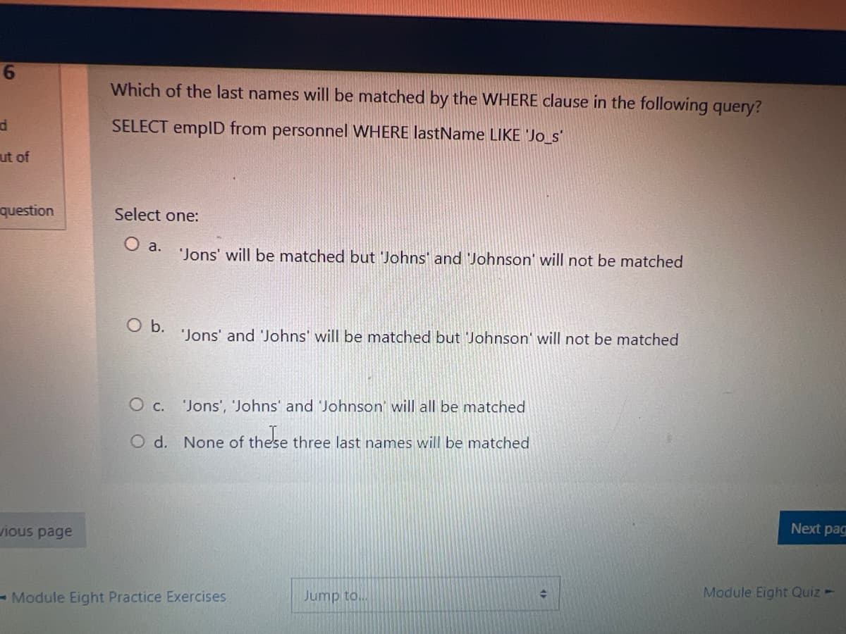 6
d
ut of
question
vious page
Which of the last names will be matched by the WHERE clause in the following query?
SELECT empID from personnel WHERE lastName LIKE 'Jo_s'
Select one:
O a.
O b.
'Jons' will be matched but 'Johns' and 'Johnson' will not be matched
'Jons' and 'Johns' will be matched but Johnson' will not be matched
O c. 'Jons', 'Johns' and 'Johnson' will all be matched
O d. None of these three last names will be matched
these
-Module Eight Practice Exercises
Jump to..
Next pag
Module Eight Quiz -