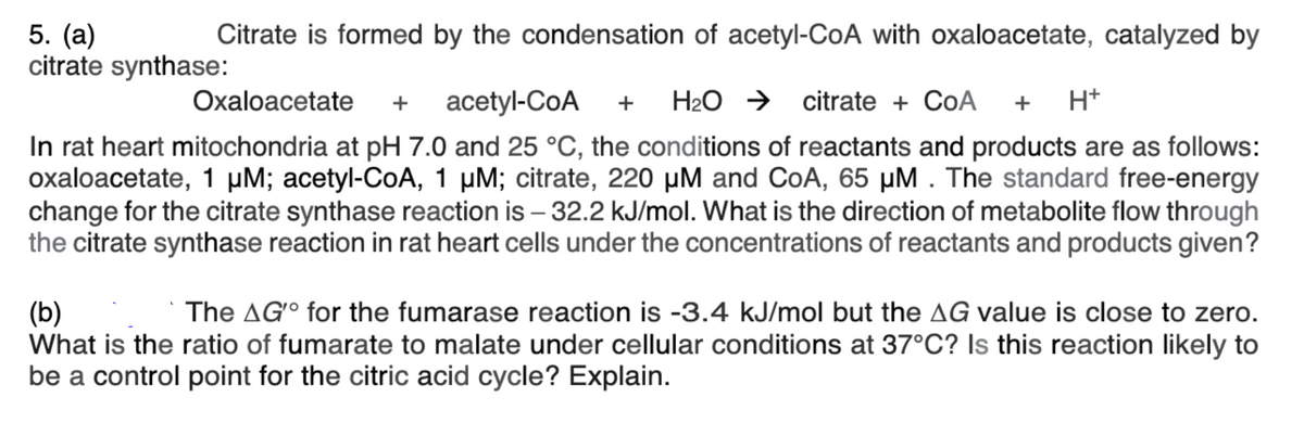 5. (a)
citrate synthase:
Citrate is formed by the condensation of acetyl-CoA with oxaloacetate, catalyzed by
Охaloacetatе
acetyl-CoA
H2O →
citrate + CoA
+ H+
+
+
In rat heart mitochondria at pH 7.0 and 25 °C, the conditions of reactants and products are as follows:
oxaloacetate, 1 µM; acetyl-CoA, 1 µM; citrate, 220 µM and CoA, 65 µM . The standard free-energy
change for the citrate synthase reaction is – 32.2 kJ/mol. What is the direction of metabolite flow through
the citrate synthase reaction in rat heart cells under the concentrations of reactants and products given?
The AG° for the fumarase reaction is -3.4 kJ/mol but the AG value is close to zero.
(b)
What is the ratio of fumarate to malate under cellular conditions at 37°C? Is this reaction likely to
be a control point for the citric acid cycle? Explain.
