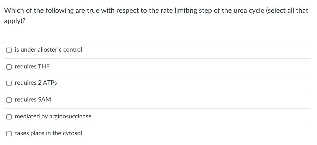 ### Question: Rate Limiting Step of the Urea Cycle

**Which of the following are true with respect to the rate limiting step of the urea cycle (select all that apply)?**

- ☐ is under allosteric control
- ☐ requires THF
- ☐ requires 2 ATPs
- ☐ requires SAM
- ☐ mediated by arginosuccinase
- ☐ takes place in the cytosol