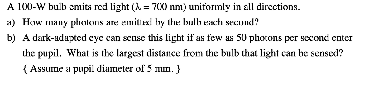 A 100-W bulb emits red light (1 = 700 nm) uniformly in all directions.
a) How many photons are emitted by the bulb each second?
b) A dark-adapted eye can sense this light if as few as 50 photons per second enter
the pupil. What is the largest distance from the bulb that light can be sensed?
{ Assume a pupil diameter of 5 mm. }
