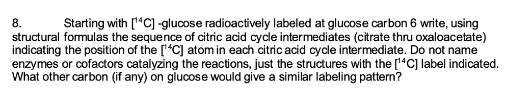 8.
Starting with [14C] -glucose radioactively labeled at glucose carbon 6 write, using
structural formulas the sequence of citric acid cycle intermediates (citrate thru oxaloacetate)
indicating the position of the [14C] atom in each citric acid cycle intermediate. Do not name
enzymes or cofactors catalyzing the reactions, just the structures with the [14C] label indicated.
What other carbon (if any) on glucose would give a similar labeling pattern?
