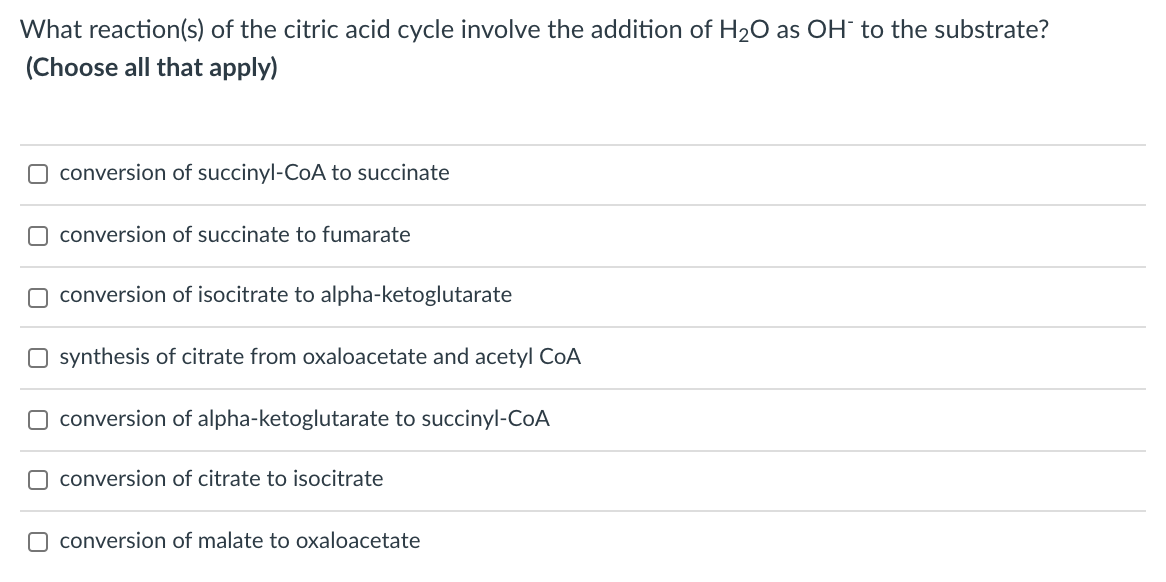 What reaction(s) of the citric acid cycle involve the addition of H20 as OH to the substrate?
(Choose all that apply)
O conversion of succinyl-CoA to succinate
O conversion of succinate to fumarate
O conversion of isocitrate to alpha-ketoglutarate
O synthesis of citrate from oxaloacetate and acetyl CoA
O conversion of alpha-ketoglutarate to succinyl-CoA
O conversion of citrate to isocitrate
O conversion of malate to oxaloacetate
