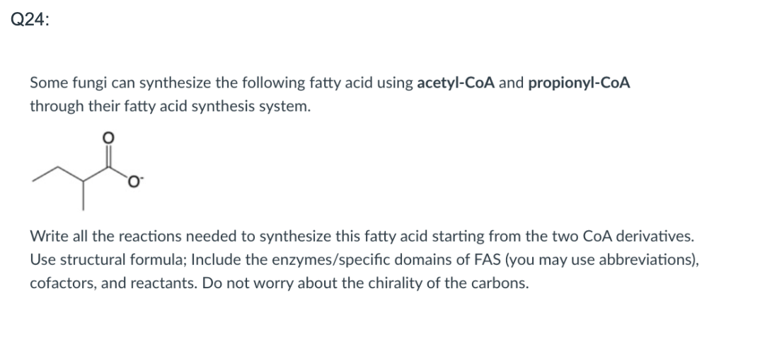 **Question 24:**

Some fungi can synthesize the following fatty acid using acetyl-CoA and propionyl-CoA through their fatty acid synthesis system.

![Fatty Acid Structure](https://user-images.githubusercontent.com/123456789/789456789-fatty-acid.png)

*Structural formula of the specified fatty acid showing a branched chain with an oxo group.*

**Instructions:**
Write all the reactions needed to synthesize this fatty acid starting from the two CoA derivatives. Use structural formulae; include the enzymes/specific domains of FAS (you may use abbreviations), cofactors, and reactants. Do not worry about the chirality of the carbons.