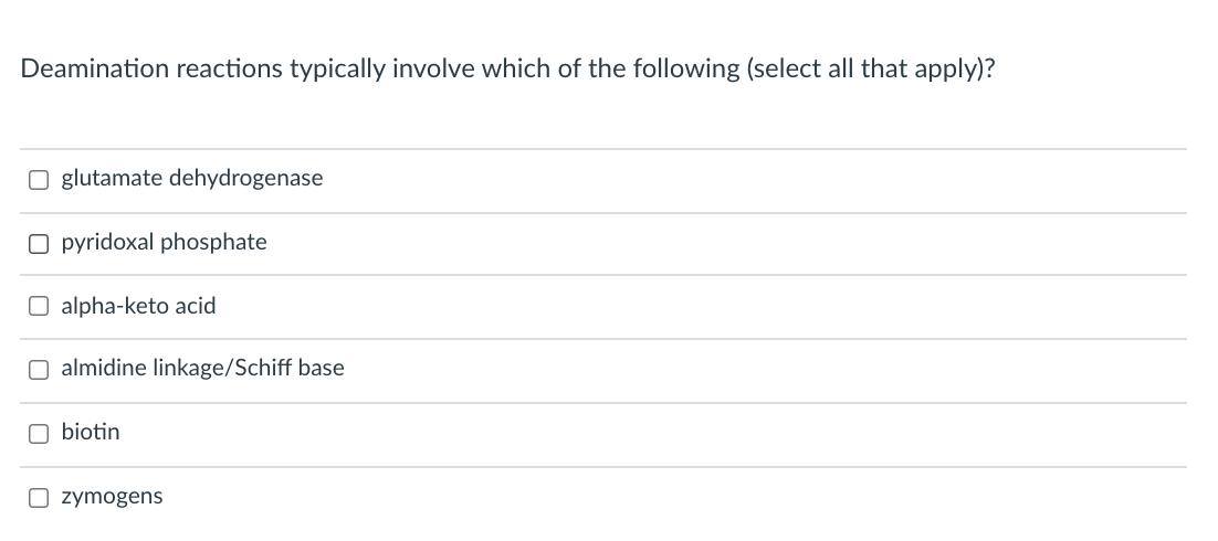 Deamination reactions typically involve which of the following (select all that apply)?
O glutamate dehydrogenase
O pyridoxal phosphate
O alpha-keto acid
O almidine linkage/Schiff base
O biotin
O zymogens
