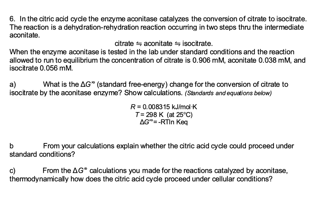 6. In the citric acid cycle the enzyme aconitase catalyzes the conversion of citrate to isocitrate.
The reaction is a dehydration-rehydration reaction occurring in two steps thru the intermediate
aconitate.
citrate 4 aconitate s isocitrate.
When the enzyme aconitase is tested in the lab under standard conditions and the reaction
allowed to run to equilibrium the concentration of citrate is 0.906 mM, aconitate 0.038 mM, and
isocitrate 0.056 mM.
a)
isocitrate by the aconitase enzyme? Show calculations. (Standards and equations below)
What is the AG" (standard free-energy) change for the conversion of citrate to
R = 0.008315 kJ/mol·K
T= 298 K (at 25°C)
AGº=-RTIN Keq
From your calculations explain whether the citric acid cycle could proceed under
standard conditions?
From the AG" calculations you made for the reactions catalyzed by aconitase,
thermodynamically how does the citric acid cycle proceed under cellular conditions?
