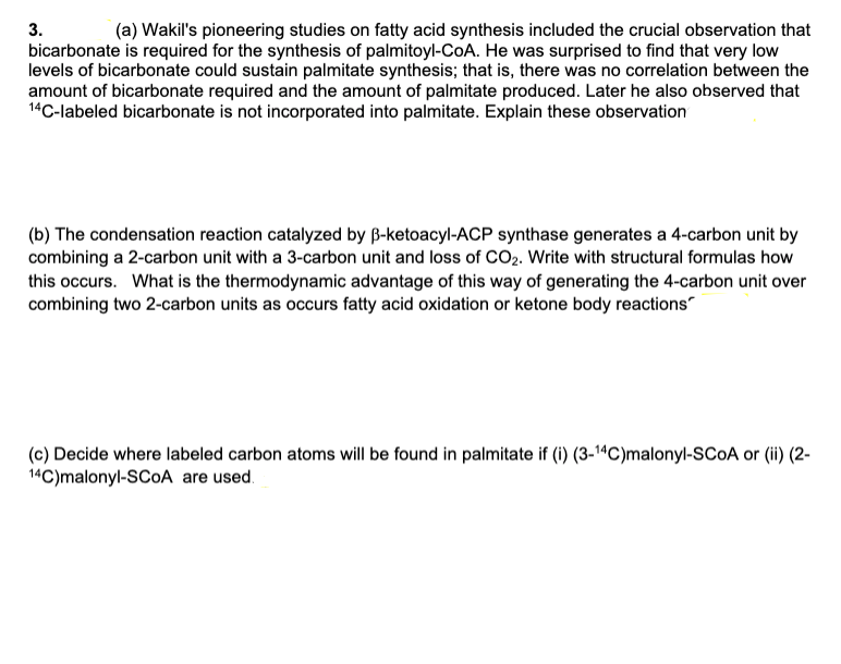 3.
(a) Wakil's pioneering studies on fatty acid synthesis included the crucial observation that
bicarbonate is required for the synthesis of palmitoyl-CoA. He was surprised to find that very low
levels of bicarbonate could sustain palmitate synthesis; that is, there was no correlation between the
amount of bicarbonate required and the amount of palmitate produced. Later he also observed that
14C-labeled bicarbonate is not incorporated into palmitate. Explain these observation
(b) The condensation reaction catalyzed by B-ketoacyl-ACP synthase generates a 4-carbon unit by
combining a 2-carbon unit with a 3-carbon unit and loss of CO2. Write with structural formulas how
this occurs. What is the thermodynamic advantage of this way of generating the 4-carbon unit over
combining two 2-carbon units as occurs fatty acid oxidation or ketone body reactions"
(c) Decide where labeled carbon atoms will be found in palmitate if (i) (3-1“C)malonyl-SCOA or (ii) (2-
14C)malonyl-SCOA are used.
