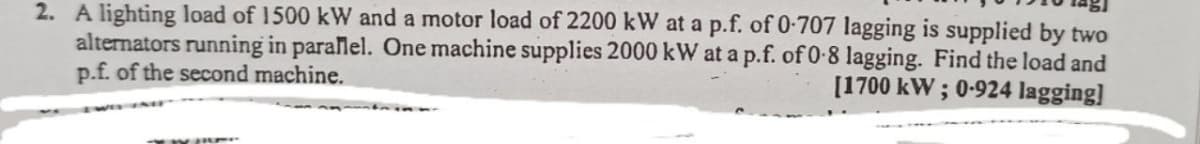 2. A lighting load of 1500 kW and a motor load of 2200 kW at a p.f. of 0-707 lagging is supplied by two
alternators running in parallel. One machine supplies 2000 kW at a p.f. of 0-8 lagging. Find the load and
p.f. of the second machine.
[1700 kW; 0-924 lagging]