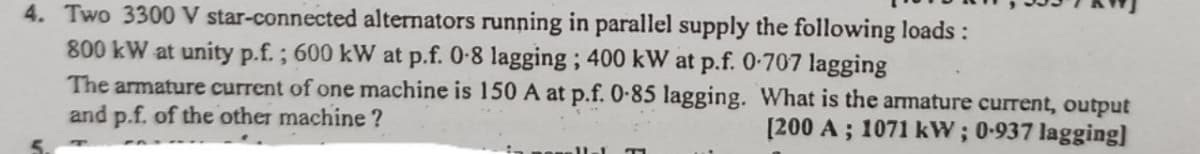 4. Two 3300 V star-connected alternators running in parallel supply the following loads :
800 kW at unity p.f.; 600 kW at p.f. 0-8 lagging; 400 kW at p.f. 0-707 lagging
The armature current of one machine is 150 A at p.f. 0-85 lagging. What is the armature current, output
and p.f. of the other machine?
[200 A; 1071 kW; 0-937 lagging]