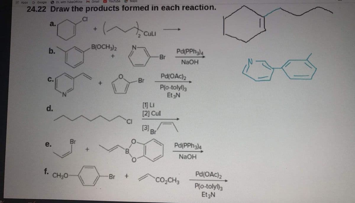 Apps G Google O DL with TubeOffine M Gmail O Youtube
24.22 Draw the products formed in each reaction.
a.
>
CuLI
B(OCH)2
Pd(PPh)4
Br
b.
NaOH
Pd(OAc)2
P(o-tolyl)3
Et3N
C.
Br
[1] LI
[2] Cul
d.
3 Br
Br
Pd(PPH3)4
e.
NaOH
f.
Pd(OAc)2
CH;0-
Br
co,CH3
P(o-tolyl)a
Et3N
