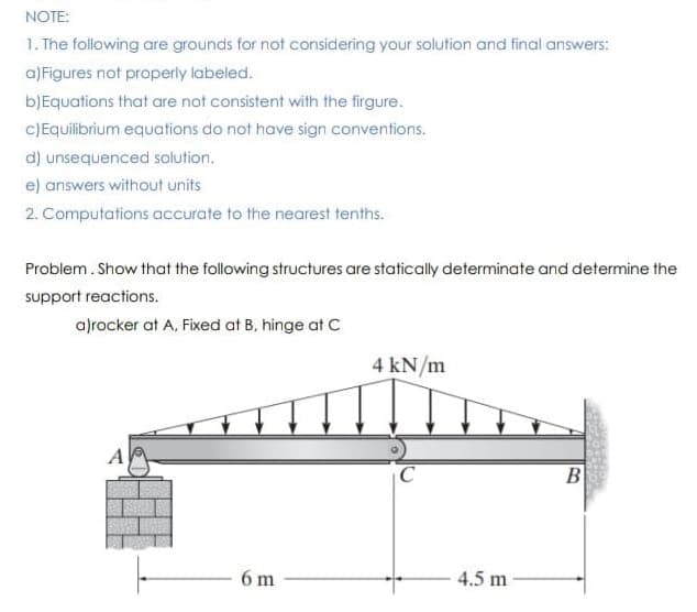 NOTE:
1. The following are grounds for not considering your solution and final answers:
a)Figures not properly labeled.
bJEquations that are not consistent with the firgure.
CJEquibrium equations do not have sign conventions.
d) unsequenced solution.
e) answers without units
2. Computations accurate to the nearest tenths.
Problem. Show that the following structures are statically determinate and determine the
support reactions.
a)rocker at A, Fixed at B, hinge at C
4 kN/m
B
6 m
4.5 m
