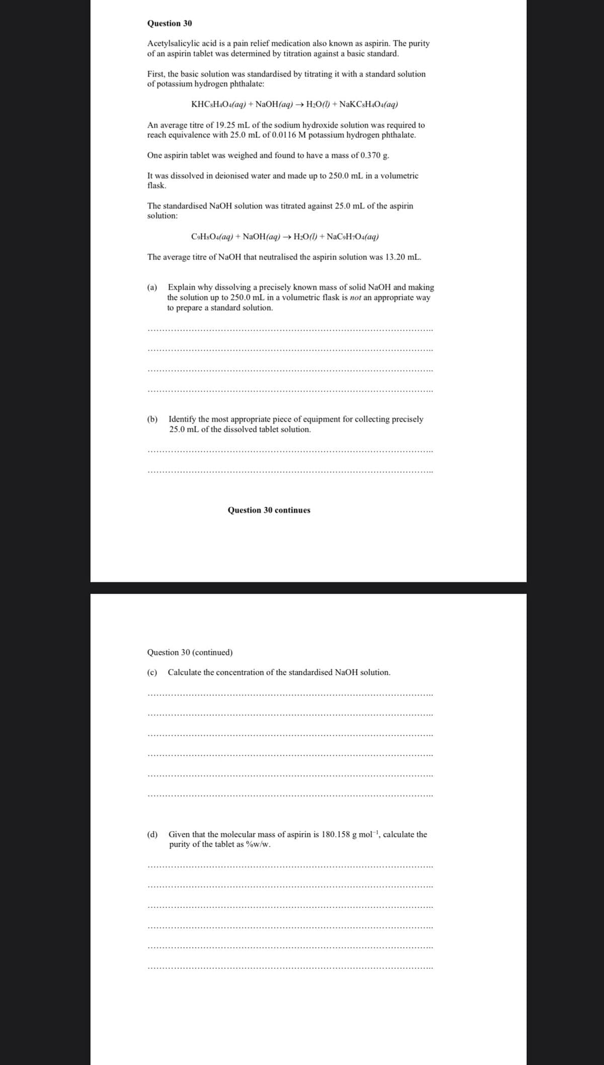 Question 30
Acetylsalicylic acid is a pain relief medication also known as aspirin. The purity
of an aspirin tablet was determined by titration against a basic standard.
First, the basic solution was standardised by titrating it with a standard solution
of potassium hydrogen phthalate:
KHC&H4O4(aq) + NaOH(aq) → H½O(1) + NaKCsH404(aq)
An average titre of 19.25 mL of the sodium hydroxide solution was required to
reach equivalence with 25.0 mL of 0.0116 M potassium hydrogen phthalate.
One aspirin tablet was weighed and found to have a mass of 0.370 g.
It was dissolved in deionised water and made up to 250.0 mL in a volumetric
flask.
The standardised NaOH solution was titrated against 25.0 mL of the aspirin
solution:
C9H$O4(aq) + NaOH(aq) → H2O() + NaC»H7O4(aq)
The average titre of NaOH that neutralised the aspirin solution was 13.20 mL.
(a) Explain why dissolving a precisely known mass of solid NaOH and making
the solution up
250.0 mL in a volumetric flask is not an appropriate way
to prepare a standard solution.
(b) Identify the most appropriate piece of equipment for collecting precisely
25.0 mL of the dissolved tablet solution.
Question 30 continues
Question 30 (continued)
(c) Calculate the concentration of the standardised NaOH solution.
(d)
Given that the molecular mass of aspirin is 180.158 g mol1, calculate the
purity of the tablet as %w/w.
