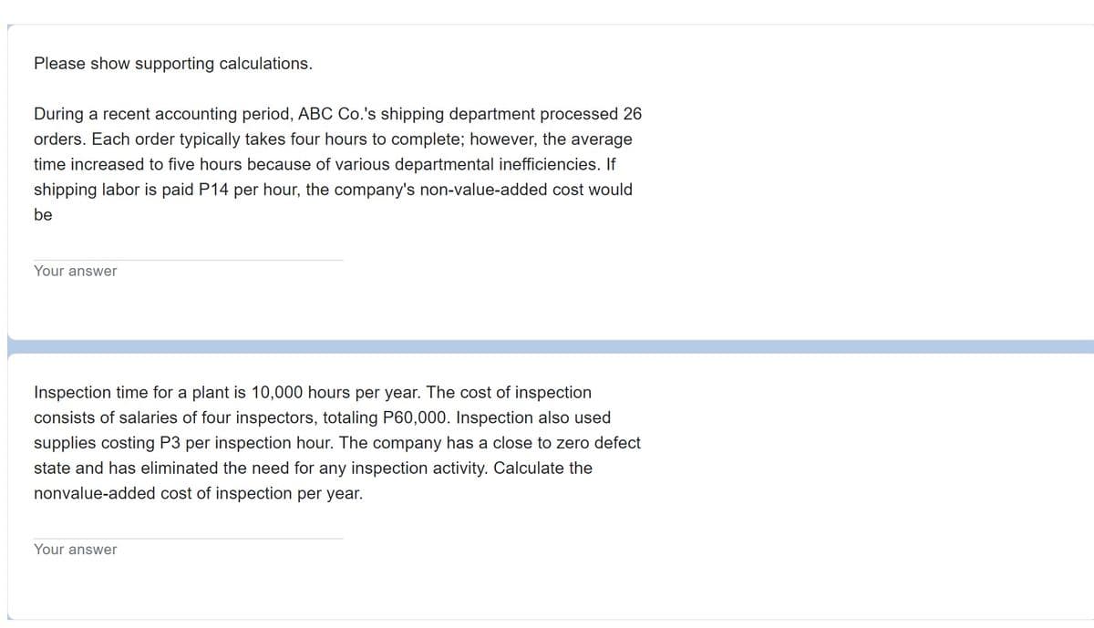 Please show supporting calculations.
During a recent accounting period, ABC Co.'s shipping department processed 26
orders. Each order typically takes four hours to complete; however, the average
time increased to five hours because of various departmental inefficiencies. If
shipping labor is paid P14 per hour, the company's non-value-added cost would
be
Your answer
Inspection time for a plant is 10,000 hours per year. The cost of inspection
consists of salaries of four inspectors, totaling P60,000. Inspection also used
supplies costing P3 per inspection hour. The company has a close to zero defect
state and has eliminated the need for any inspection activity. Calculate the
nonvalue-added cost of inspection per year.
Your answer
