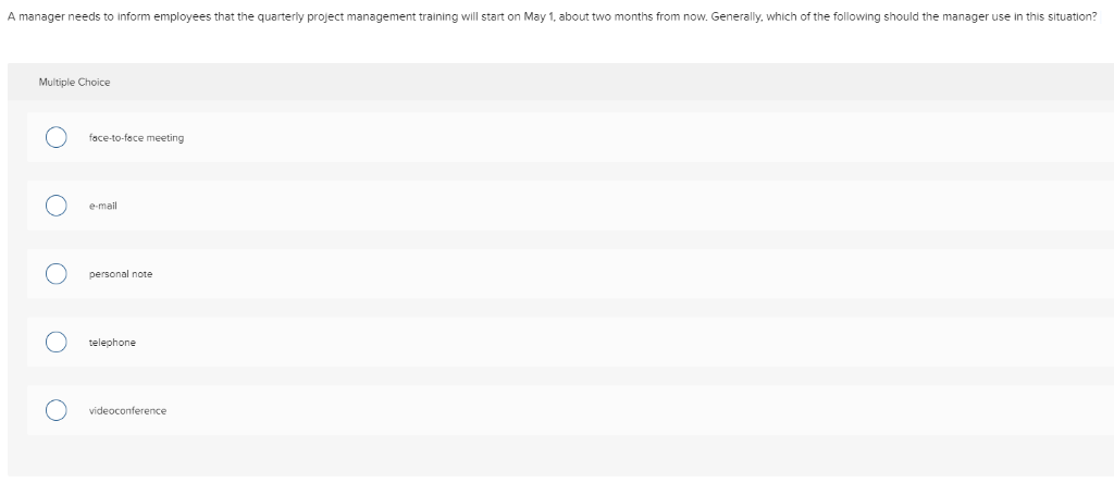 A manager needs to inform employees that the quarterly project management training will start on May 1, about two months from now. Generally, which of the following should the manager use in this situation?
Multiple Choice
O
O
O
O
O
face-to-face meeting
e-mail
personal note
telephone
videoconference