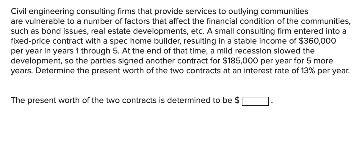 Civil engineering consulting firms that provide services to outlying communities
are vulnerable to a number of factors that affect the financial condition of the communities,
such as bond issues, real estate developments, etc. A small consulting firm entered into a
fixed-price contract with a spec home builder, resulting in a stable income of $360,000
per year in years 1 through 5. At the end of that time, a mild recession slowed the
development, so the parties signed another contract for $185,000 per year for 5 more
years. Determine the present worth of the two contracts at an interest rate of 13% per year.
The present worth of the two contracts is determined to be $