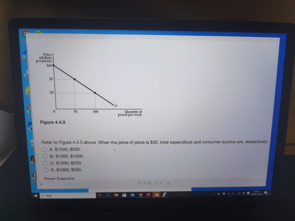 A
D
A
3
Price
(dollars
per pizza)
$406
30
20
0
Figure 4.4.3
50
P HE
Reset Selection
100
Refer to Figure 4.4.3 above. When the price of pizza is $30, total expenditure and consumer surplus are, respectively:
OA. $1500; $500.
4
OB. $1000; $1000.
OC. $1500; $250.
D. $1000; $500.
D
B
DI
Quantity of
pizzas per week
22:01
2020/11/24