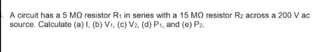 A circuit has a 5 MQ resistor R1 in series with a 15 MQ resistor R2 across a 200 V ac
source. Calculate (a) I, (b) V1, (c) V2, (d) P1, and (e) P2.
