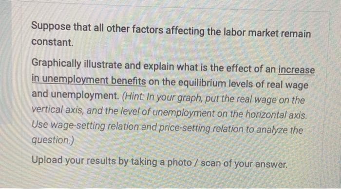 Suppose that all other factors affecting the labor market remain
constant.
Graphically illustrate and explain what is the effect of an increase
in unemployment benefits on the equilibrium levels of real wage
and unemployment. (Hint: In your graph, put the real wage on the
vertical axis, and the level of unemployment on the horizontal axis.
Use wage-setting relation and price-setting relation to analyze the
question.)
Upload your results by taking a photo / scan of your answer.
