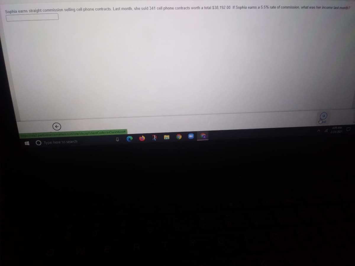 Sophia earns straight commission selling cell phone contracts. Last month, she sold 341 cell phone contracts worth a total $38,192.00. If Sophia earns a 5.5% rate of commission, what was her income last month?
xt
olajsp?clientCode=tnClarkMont#
409 AM
Type here to search
2/24/2021
