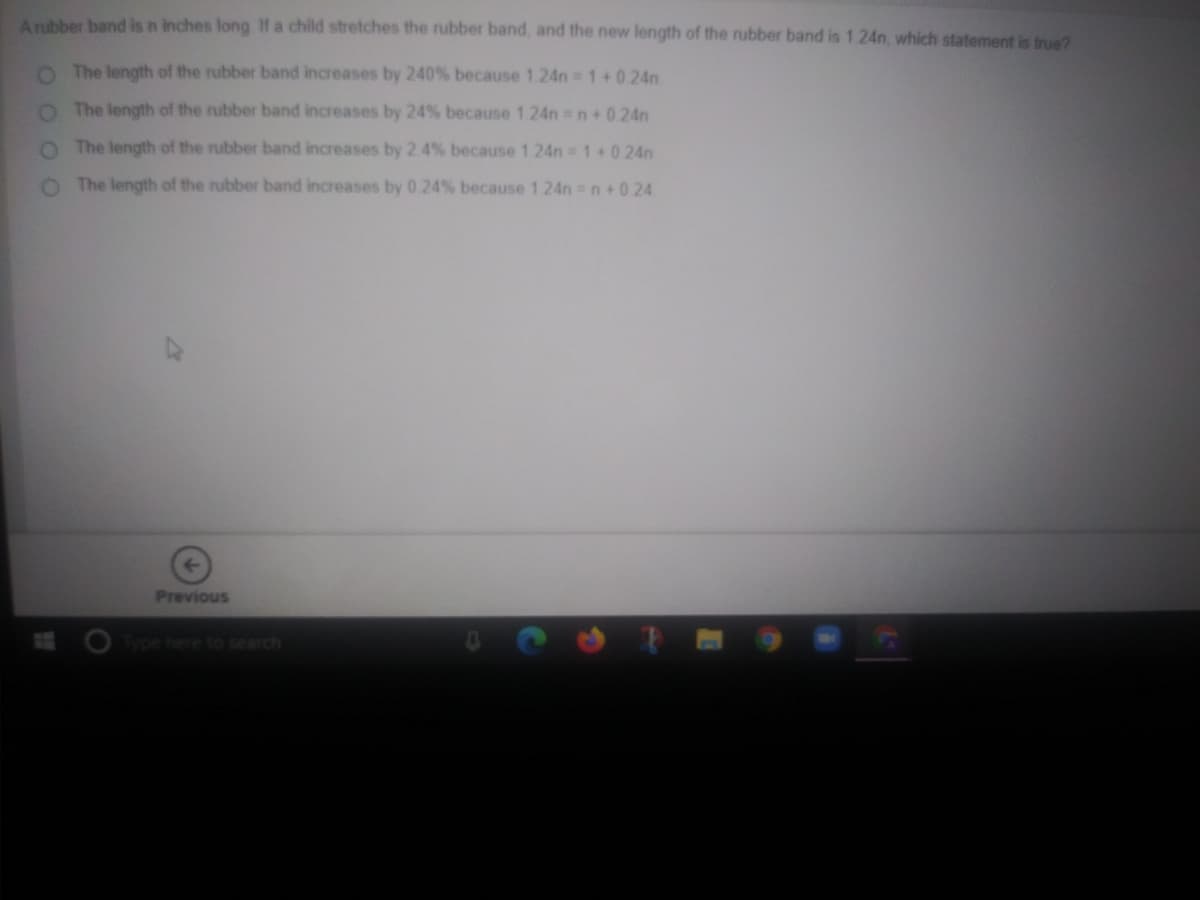 Anbber band is n inches long If a child stretches the rubber band, and the new length of the rubber band is 1.24n, which statement is true?
O The length of the rubber band increases by 240% because 124n 1+0 24n
O The length of the rubber band increases by 24% because 1 24n n+0 24n
O The length of the rubber band increases by 2 4% because 1.24n 1+ 0 24n
O The length of the rubber band increases by 0 24% because 1 24n n+0 24
Previous
Type here to search
