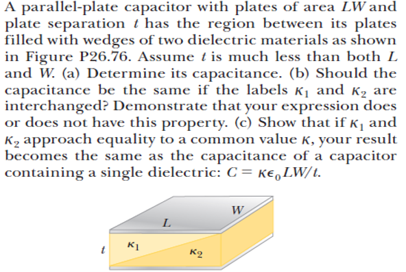 A parallel-plate capacitor with plates of area LW and
plate separation t has the region between its plates
filled with wedges of two dielectric materials as shown
in Figure P26.76. Assume t is much less than both L
and W. (a) Determine its capacitance. (b) Should the
capacitance be the same if the labels K1 and K2 are
interchanged? Demonstrate that your expression does
or does not have this property. (c) Show that if Kj and
K2 approach equality to a common value K, your result
becomes the same as the capacitance of a capacitor
containing a single dielectric: C= ke,LW/t.
W
L
t K1
K2
