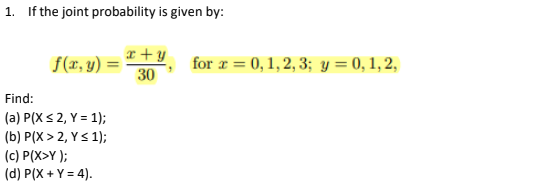 1. If the joint probability is given by:
a +y
f(r, y) =
30
for r = 0, 1, 2, 3; y = 0, 1, 2,
Find:
(a) P(X < 2, Y = 1);
(b) P(X > 2, Y< 1);
(c) P(X>Y );
(d) P(X + Y = 4).
