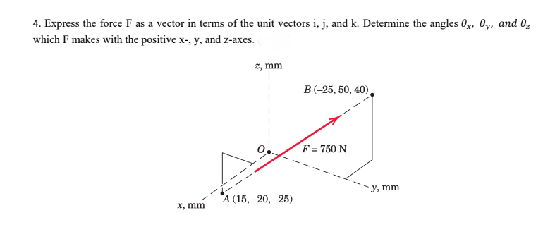 4. Express the force F as a vector in terms of the unit vectors i, j, and k. Determine the angles Ox, 0y, and 02
which F makes with the positive x-, y, and z-axes.
2, mm
B (-25, 50, 40),
F = 750 N
у, тm
А (15, -20, —25)
X, mm
