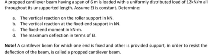 A propped cantilever beam having a span of 6 m is loaded with a uniformly distributed load of 12KN/m all
throughout its unsupported length. Assume El is constant. Determine:
a. The vertical reaction on the roller support in kN.
b. The vertical reaction at the fixed-end support in kN.
c. The fixed-end moment in kN-m.
d. The maximum deflection in terms of El.
Note! A cantilever beam for which one end is fixed and other is provided support, in order to resist the
deflection of the beam, is called a propped cantilever beam.
