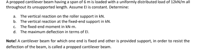 A propped cantilever beam having a span of 6 m is loaded with a uniformly distributed load of 12kN/m all
throughout its unsupported length. Assume El is constant. Determine:
a. The vertical reaction on the roller support in kN.
b. The vertical reaction at the fixed-end support in kN.
c. The fixed-end moment in kN-m.
d. The maximum deflection in terms of EI.
Note! A cantilever beam for which one end is fixed and other is provided support, in order to resist the
deflection of the beam, is called a propped cantilever beam.
