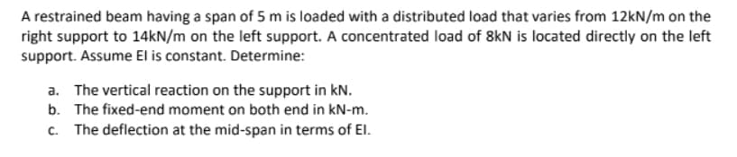 A restrained beam having a span of 5 m is loaded with a distributed load that varies from 12kN/m on the
right support to 14KN/m on the left support. A concentrated load of 8kN is located directly on the left
support. Assume El is constant. Determine:
a. The vertical reaction on the support in kN.
b. The fixed-end moment on both end in kN-m.
c. The deflection at the mid-span in terms of El.
