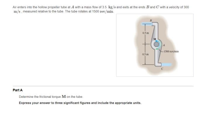 Air enters into the hollow propeller tube at A with a mass flow of 3.5 kg/s and exits at the ends B and C with a velocity of 300
m/s, measured relative to the tube. The tube rotates at 1500 rev/min
05 m
-1500 rev/min
a5 m
Part A
Determine the frictional torque M on the tube.
Express your answer to three significant figures and include the appropriate units.
