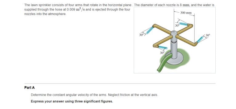 The lawn sprinkler consists of four arms that rotate in the horizontal plane. The diameter of each nozzle is 8 mm, and the water is
supplied through the hose at 0.009 m /s and is ejected through the four
nozzles into the atmosphere.
300 mm
30
Part A
Determine the constant angular velocity of the arms. Neglect friction at the vertical axis.
Express your answer using three significant figures.
