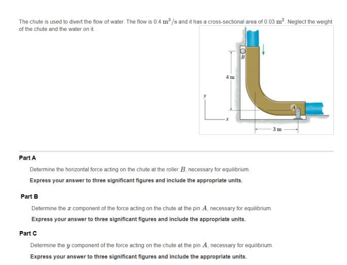 The chute is used to divert the flow of water. The flow is 0.4 m /s and it has a cross-sectional area of 0.03 m?. Neglect the weight
of the chute and the water on it
4 m
Part A
Determine the horizontal force acting on the chute at the roller B, necessary for equilibrium.
Express your answer to three significant figures and include the appropriate units.
Part B
Determine the z component of the force acting on the chute at the pin A, necessary for equilibrium.
Express your answer to three significant figures and include the appropriate units.
Part C
Determine the y component of the force acting on the chute at the pin A, necessary for equilibrium.
Express your answer to three significant figures and include the appropriate units.
