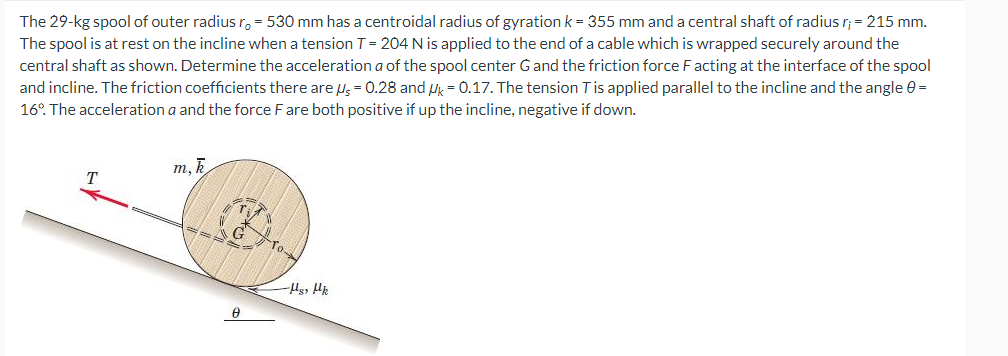 The 29-kg spool of outer radius ro - 530 mm has a centroidal radius of gyration k = 355 mm and a central shaft of radius r; = 215 mm.
The spool is at rest on the incline when a tension T = 204 N is applied to the end of a cable which is wrapped securely around the
central shaft as shown. Determine the acceleration a of the spool center G and the friction force F acting at the interface of the spool
and incline. The friction coefficients there are μs = 0.28 and μk = 0.17. The tension T is applied parallel to the incline and the angle =
16°. The acceleration a and the force F are both positive if up the incline, negative if down.
m, k
Ꮎ
To
-Hs, Hk