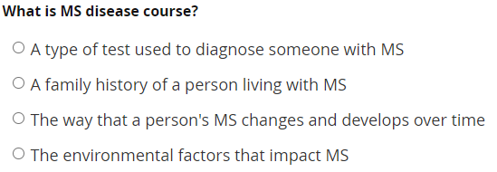 What is MS disease course?
O A type of test used to diagnose someone with MS
O A family history of a person living with MS
O The way that a person's MS changes and develops over time
O The environmental factors that impact MS
