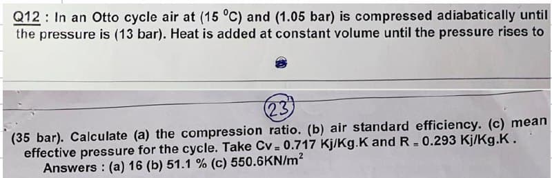 Q12 In an Otto cycle air at (15 °C) and (1.05 bar) is compressed adiabatically until
the pressure is (13 bar). Heat is added at constant volume until the pressure rises to
23
(35 bar). Calculate (a) the compression ratio. (b) air standard efficiency. (c) mean
effective pressure for the cycle. Take Cv = 0.717 Kj/Kg.K and R = 0.293 Kj/Kg.K.
Answers: (a) 16 (b) 51.1 % (c) 550.6KN/m²