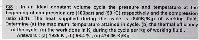 Q8 In an ideal constant volume cycle the pressure and temperature at the
beginning of compression are (103bar) and (50 °C) respectively and the compression
ratio (8:1). The heat supplied during the cycle is (840Kj/Kg) of working fluid.
Determine (a) the maximum temperature attained in cycle. (b) the thermal efficiency
of the cycle. (c) the work done in Kj during the cycle per Kg of working fluid.
Answers (a) 1925 K, (b) 56.4 %, (c) 474.36 Kj/Kg