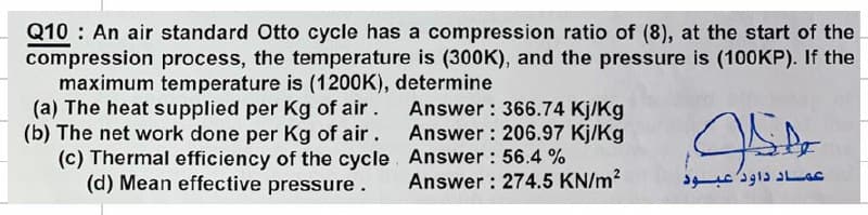 Q10 An air standard Otto cycle has a compression ratio of (8), at the start of the
compression process, the temperature is (300K), and the pressure is (100KP). If the
maximum temperature is (1200K), determine
(a) The heat supplied per Kg of air.
(b) The net work done per Kg of air.
(c) Thermal efficiency of the cycle
(d) Mean effective pressure.
Answer: 366.74 Kj/Kg
Answer: 206.97 Kj/Kg
Answer: 56.4 %
Answer: 274.5 KN/m²
JSP
عماد داود عبود