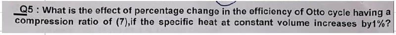 Q5: What is the effect of percentage change in the efficiency of Otto cycle having a
compression ratio of (7), if the specific heat at constant volume increases by1%?