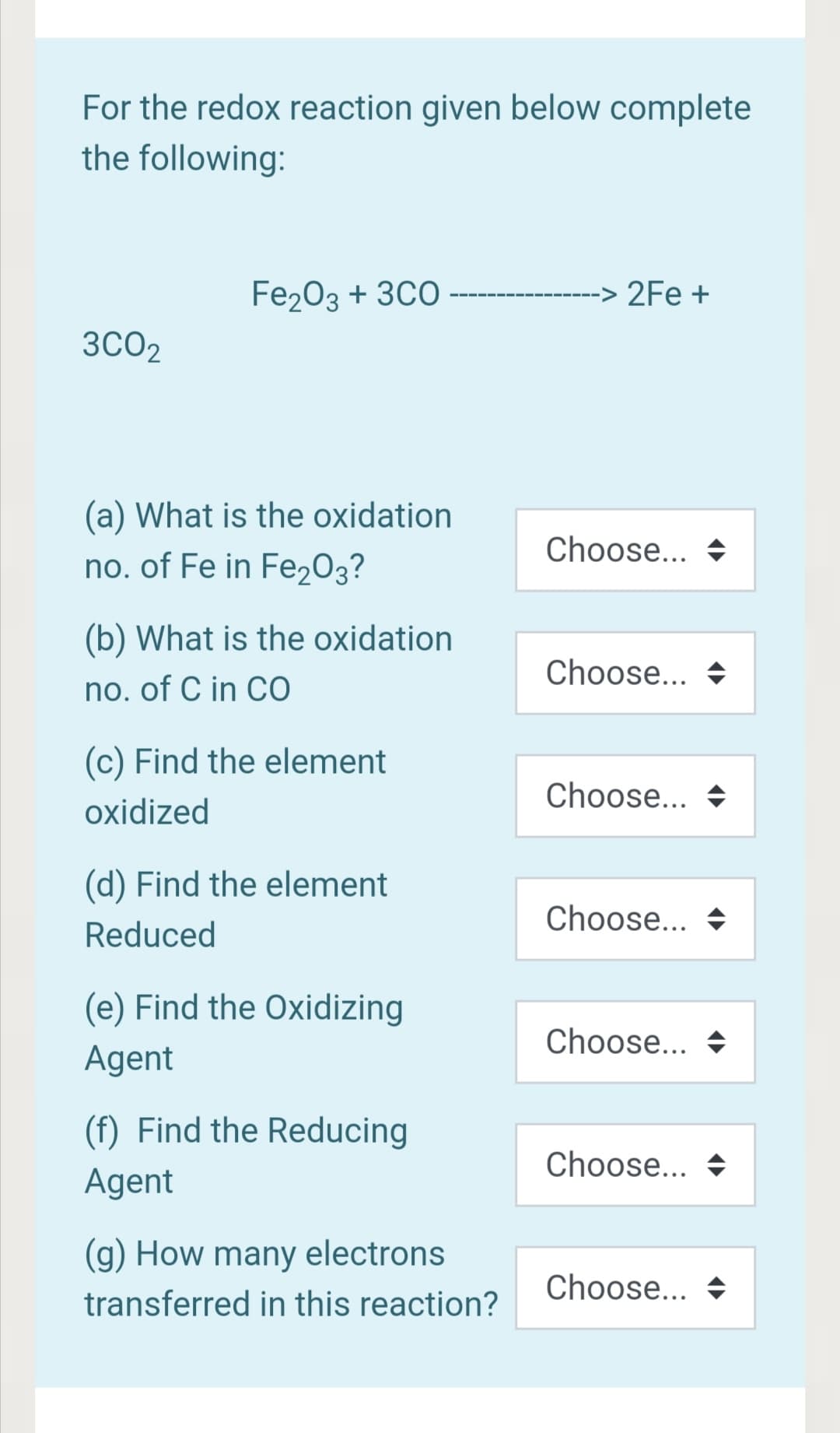 For the redox reaction given below complete
the following:
Fe203 + 3CO
-> 2Fe +
---- ----
3CO2
(a) What is the oxidation
Choose... +
no. of Fe in Fe2O3?
(b) What is the oxidation
Choose... +
no. of C in CO
(c) Find the element
Choose... +
oxidized
(d) Find the element
Choose... +
Reduced
(e) Find the Oxidizing
Choose... +
Agent
(f) Find the Reducing
Choose... +
Agent
(g) How many electrons
Choose... +
transferred in this reaction?
