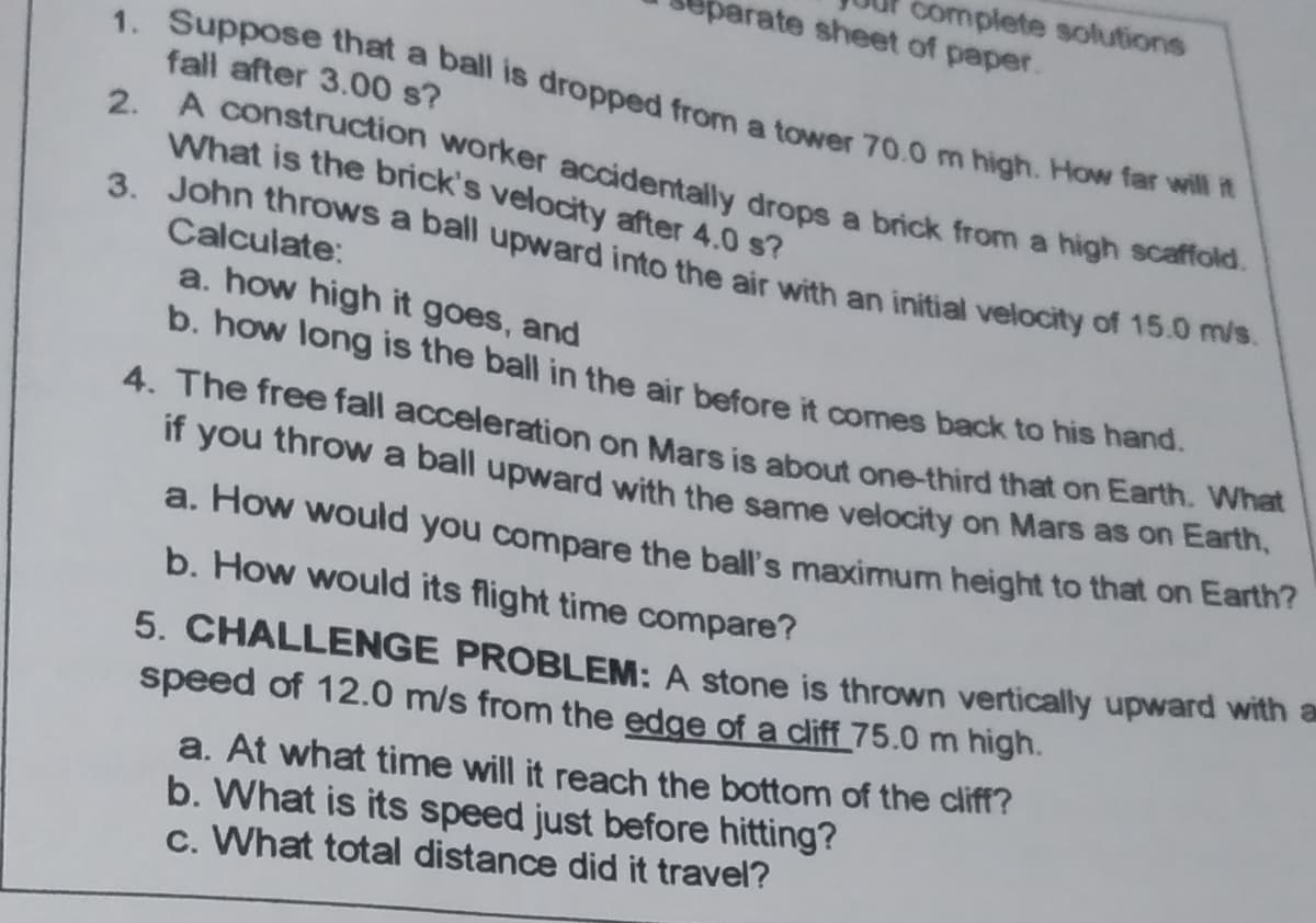 complete solutions
barate sheet of paper.
3. John throws a ball upward into the air with an initial velocity of 15.0 m/s.
1. Suppose that a ball is dropped from a tower 70.0 m high. How far will it
fall after 3.00 s?
2. A construction worker accidentally drops a brick from a high scano.
What is the brick's velocity after 4.0 s?
Calculate:
a. how high it goes, and
b. how long is the ball in the air before it comes back to his hand.
4. The free fall acceleration on Mars is about one-third that on Earth. What
if
you
throw a ball upward with the same velocity on Mars as on Earth,
a. How would you compare the ball's maximum height to that on Earth?
b. How would its flight time compare?
5. CHALLENGE PROBLEM: A stone is thrown vertically upward with a
speed of 12.0 m/s from the edge of a cliff_75.0 m high.
a. At what time will it reach the bottom of the cliff?
b. What is its speed just before hitting?
c. What total distance did it travel?
