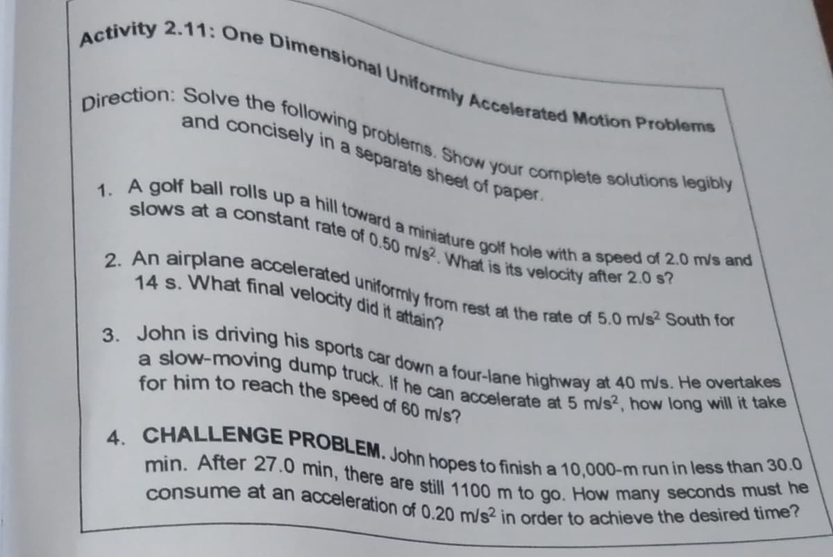 4. CHALLENGE PROBLEM. John hopes to finish a 10,000-m run in less than 30.0
for him to reach the speed of 60 m/s?
Direction: Solve the following problems. Show your complete solutions legibly
a slow-moving dump truck. If he can accelerate at 5 m/s?, how long will it take
3. John is driving his sports car down a four-lane highway at 40 m/s. He overtakes
1. A golf ball rolls up a hill toward a miniature golf hole with a speed of 2.0 m/s and
consume at an acceleration of 0.20 m/s² in order to achieve the desired time?
min. After 27.0 min, there are still 1100 m to go. How many seconds must he
Activity 2.11: One Dimensional Uniformly Accelerated Motion Problems
2. An airplane accelerated uniformly from rest at the rate of 5.0 m/s2 South for
slows at a constant rate of 0.50 m/s2. What is its velocity after 2.0 s?
14 s. What final velocity did it attain?
and concisely in a separate sheet of paper.
