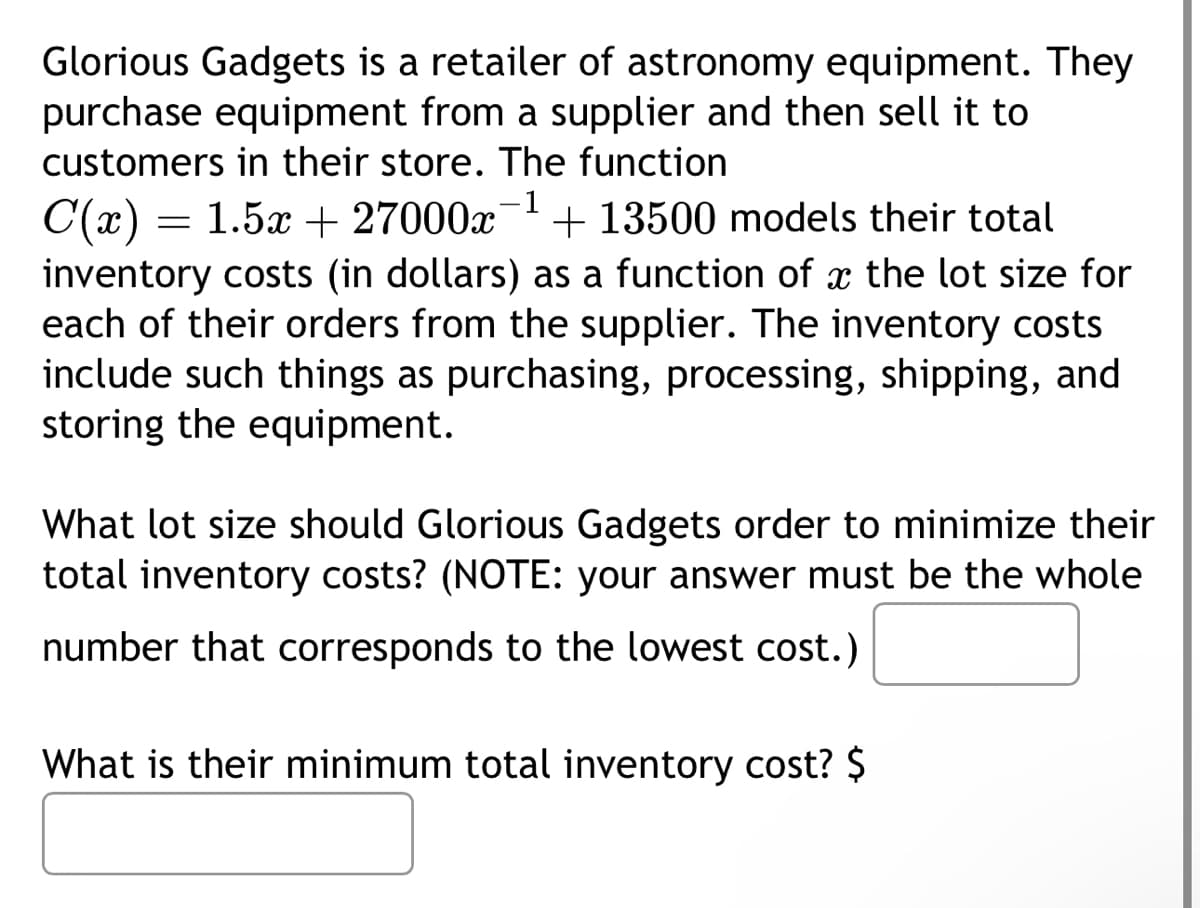 Glorious Gadgets is a retailer of astronomy equipment. They
purchase equipment from a supplier and then sell it to
customers in their store. The function
C(x) = 1.5x + 27000-1 + 13500 models their total
inventory costs (in dollars) as a function of a the lot size for
each of their orders from the supplier. The inventory costs
include such things as purchasing, processing, shipping, and
storing the equipment.
What lot size should Glorious Gadgets order to minimize their
total inventory costs? (NOTE: your answer must be the whole
number that corresponds to the lowest cost.)
What is their minimum total inventory cost? $