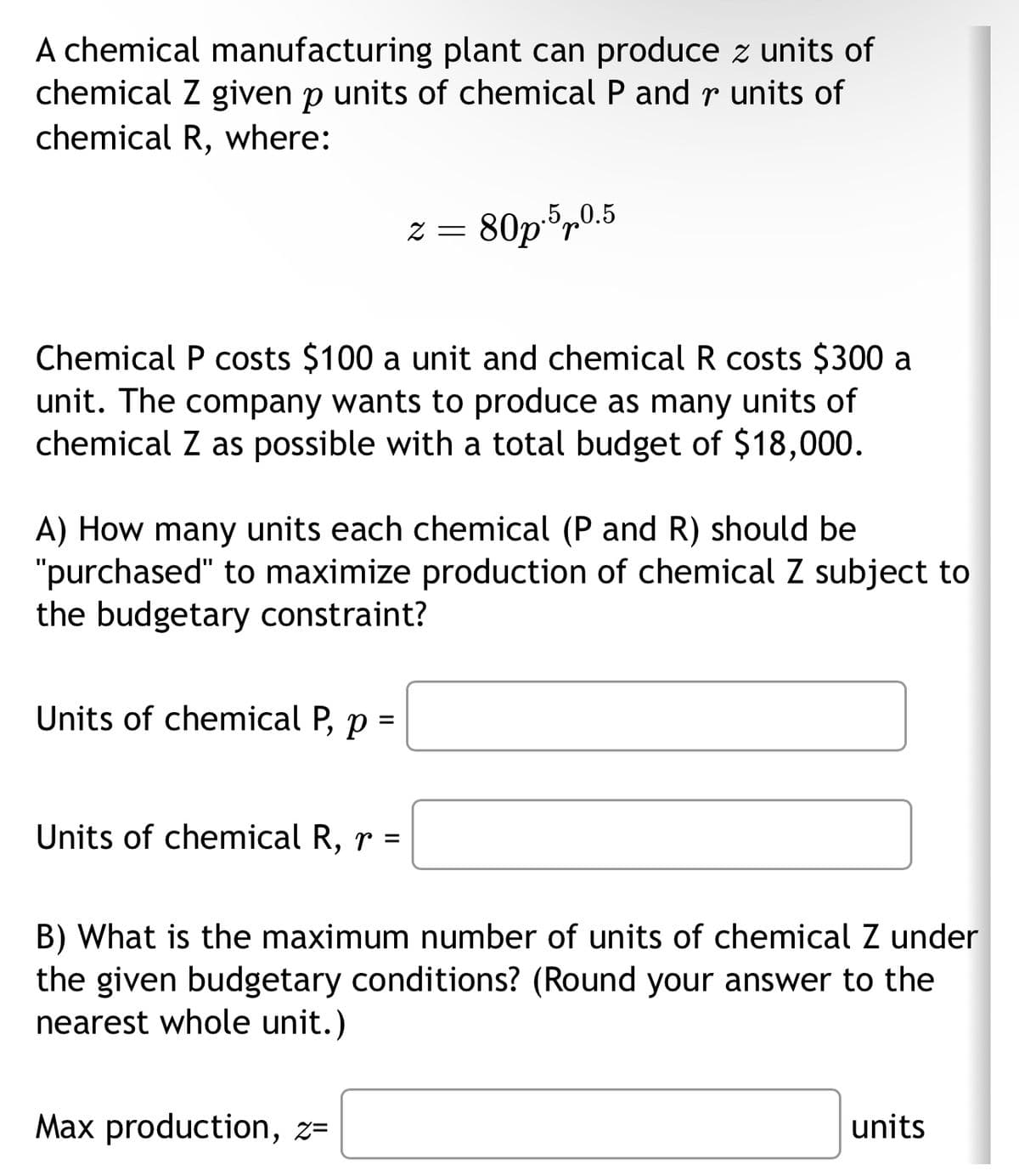 A chemical manufacturing plant can produce z units of
chemical Z given p units of chemical P and r units of
chemical R, where:
Chemical P costs $100 a unit and chemical R costs $300 a
unit. The company wants to produce as many units of
chemical Z as possible with a total budget of $18,000.
Units of chemical P, p =
2 =
A) How many units each chemical (P and R) should be
"purchased" to maximize production of chemical Z subject to
the budgetary constraint?
Units of chemical R, r =
80p.5p0.5
Max production, z=
B) What is the maximum number of units of chemical Z under
the given budgetary conditions? (Round your answer to the
nearest whole unit.)
units