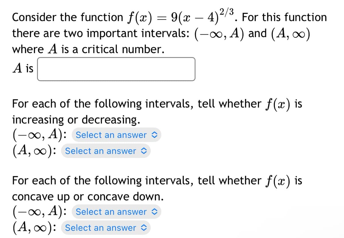 Consider the function f(x) = 9(x-4)²/³. For this function
there are two important intervals: (-∞, A) and (A, ∞)
where A is a critical number.
A is
For each of the following intervals, tell whether f(x) is
increasing or decreasing.
(-∞, A): Select an answer
(A, ∞): Select an answer
For each of the following intervals, tell whether f(x) is
concave up or concave down.
(-∞, A): Select an answer
(A, ∞): Select an answer