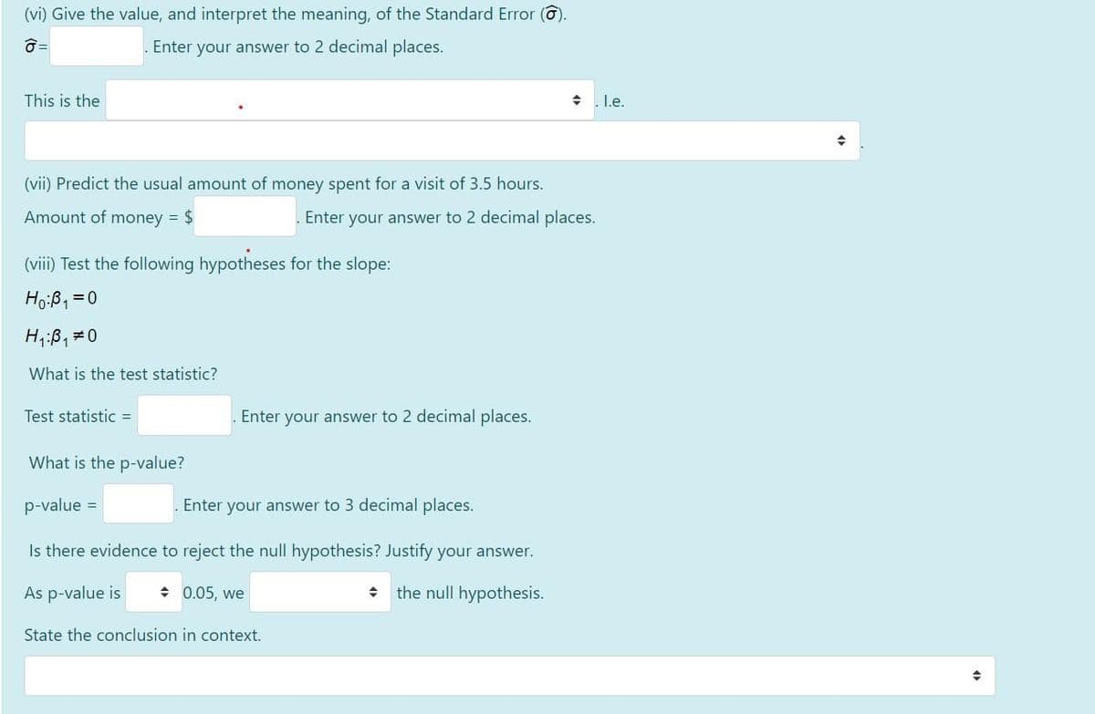 (vi) Give the value, and interpret the meaning, of the Standard Error (6).
Enter your answer to 2 decimal places.
This is the
+ I.e.
(vii) Predict the usual amount of money spent for a visit of 3.5 hours.
Amount of money = $
Enter your answer to 2 decimal places.
(viii) Test the following hypotheses for the slope:
Ho:ß, =0
Hi;B,#0
What is the test statistic?
Test statistic =
Enter your answer to 2 decimal places.
What is the p-value?
p-value =
Enter your answer to 3 decimal places.
Is there evidence to reject the null hypothesis? Justify your answer.
As p-value is
+ 0.05, we
the null hypothesis.
State the conclusion in context.
